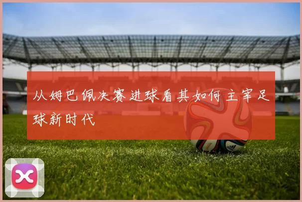 从姆巴佩决赛进球看其如何主宰足球新时代
