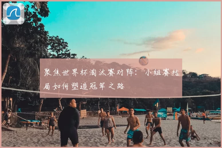 聚焦世界杯淘汰赛对阵:小组赛结局如何塑造冠军之路