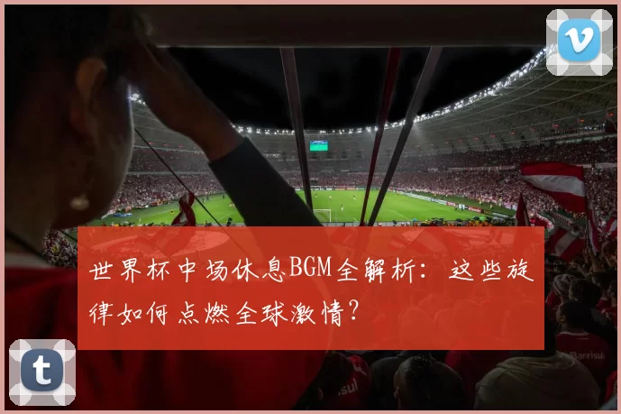 世界杯中场休息BGM全解析:这些旋律如何点燃全球激情?