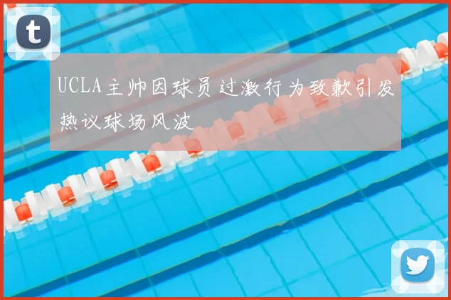 UCLA主帅因球员过激行为致歉引发热议球场风波