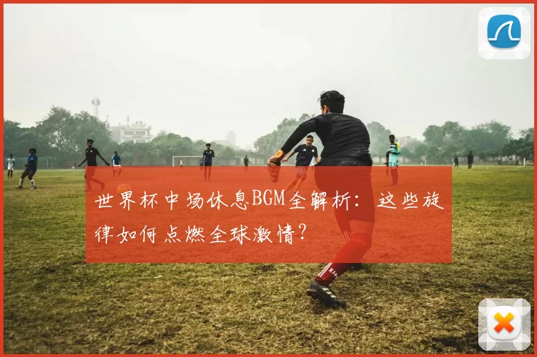 世界杯中场休息BGM全解析：这些旋律如何点燃全球激情？