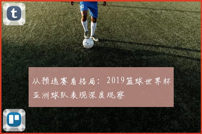 从预选赛看格局:2019篮球世界杯亚洲球队表现深度观察