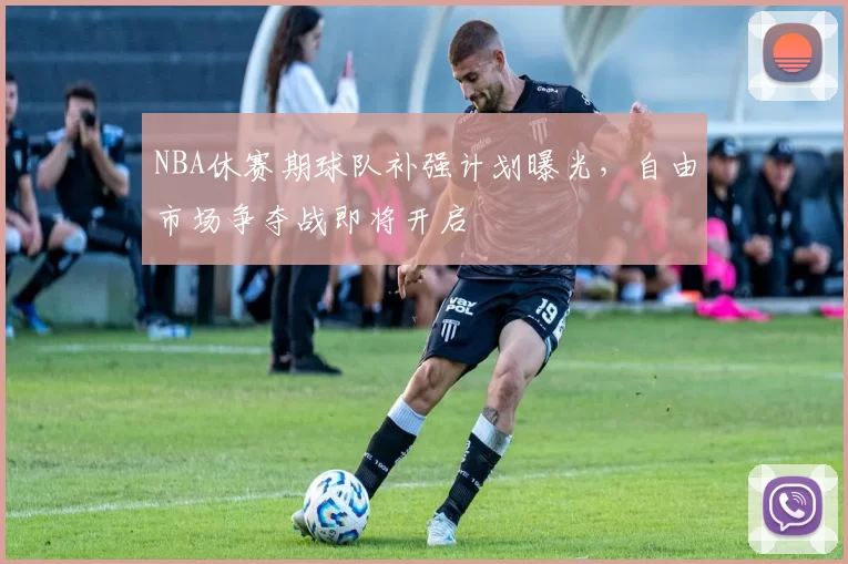 NBA休赛期球队补强计划曝光,自由市场争夺战即将开启