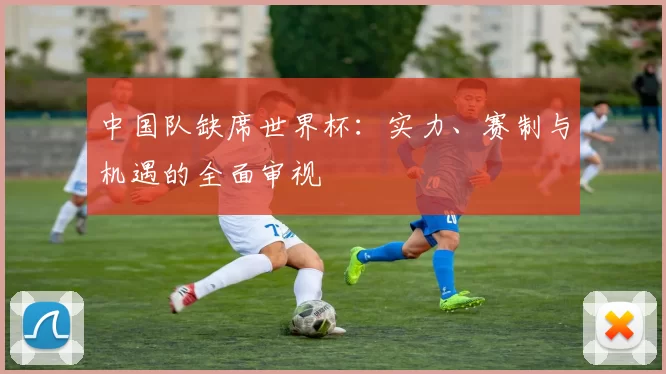 中国队缺席世界杯:实力、赛制与机遇的全面审视