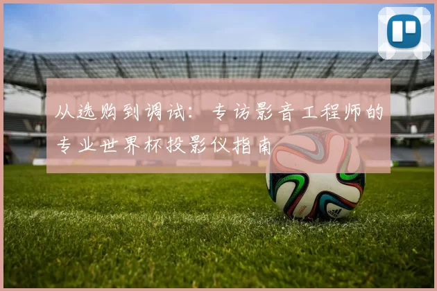 从选购到调试：专访影音工程师的专业世界杯投影仪指南