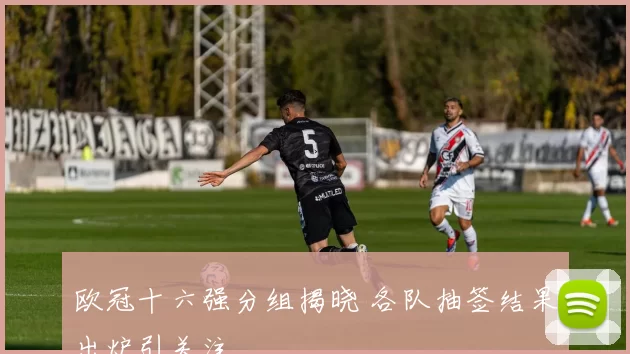 欧冠十六强分组揭晓 各队抽签结果出炉引关注