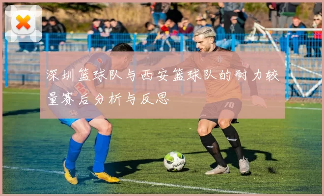 深圳篮球队与西安篮球队的耐力较量赛后分析与反思