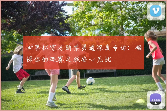 世界杯官方购票渠道深度专访:确保你的观赛之旅安心无忧