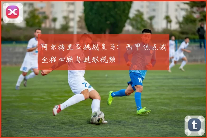 阿尔梅里亚挑战皇马：西甲焦点战全程回顾与进球视频