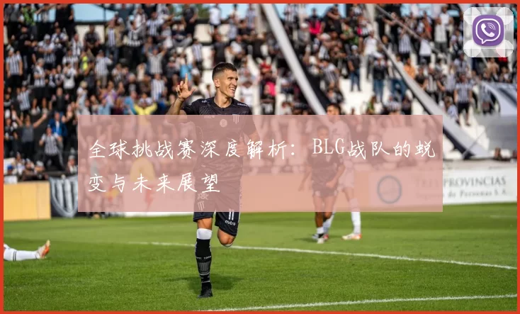 全球挑战赛深度解析:BLG战队的蜕变与未来展望