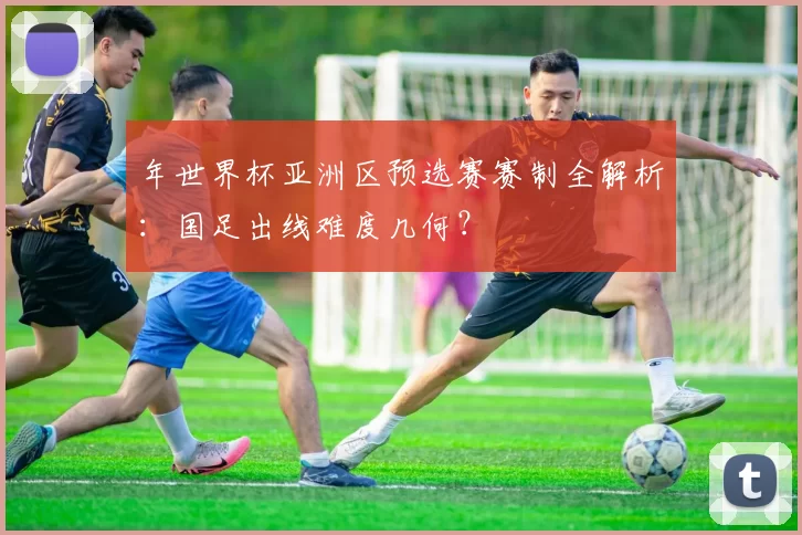 年世界杯亚洲区预选赛赛制全解析：国足出线难度几何？