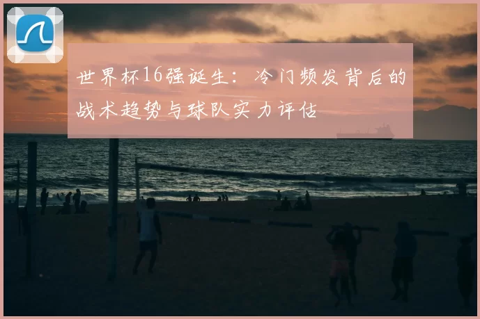 世界杯16强诞生：冷门频发背后的战术趋势与球队实力评估