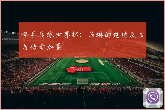 年乒乓球世界杯：马琳的绝地反击与传奇加冕