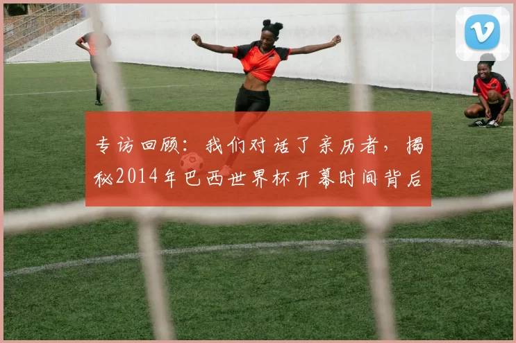 专访回顾:我们对话了亲历者,揭秘2014年巴西世界杯开幕时间背后的故事