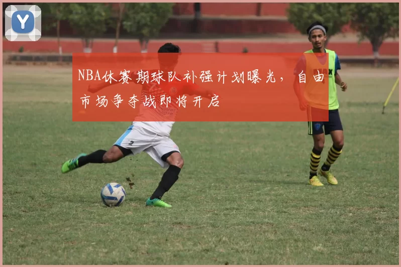 NBA休赛期球队补强计划曝光,自由市场争夺战即将开启