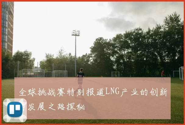 全球挑战赛特别报道LNG产业的创新与发展之路探秘