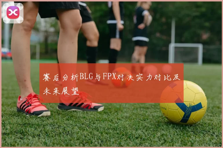 赛后分析BLG与FPX对决实力对比及未来展望