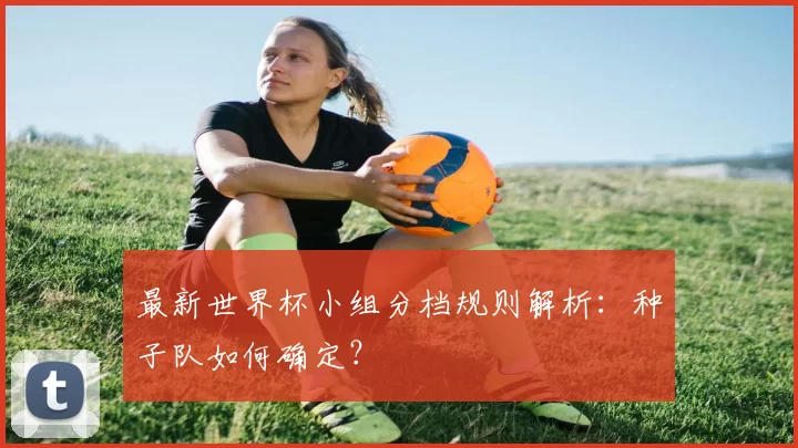 最新世界杯小组分档规则解析：种子队如何确定？