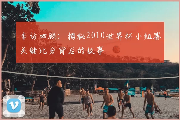 专访回顾:揭秘2010世界杯小组赛关键比分背后的故事