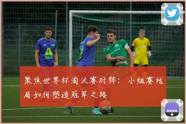聚焦世界杯淘汰赛对阵：小组赛结局如何塑造冠军之路