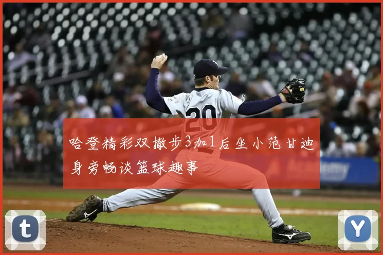 哈登精彩双撤步3加1后坐小范甘迪身旁畅谈篮球趣事