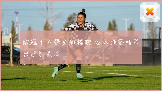 欧冠十六强分组揭晓 各队抽签结果出炉引关注