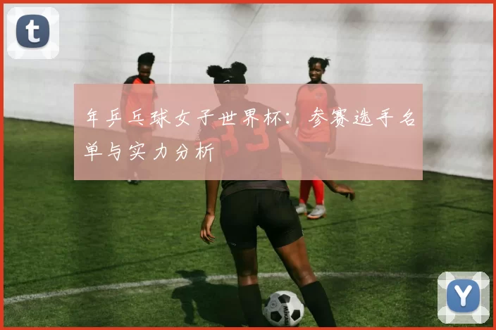 年乒乓球女子世界杯:参赛选手名单与实力分析