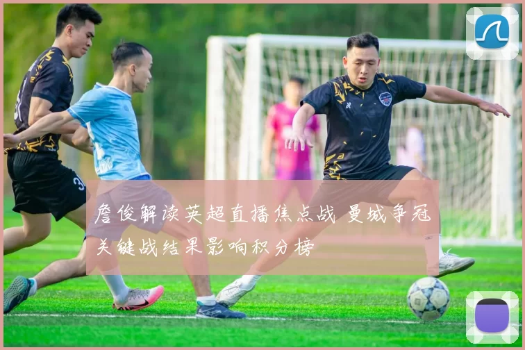 詹俊解读英超直播焦点战 曼城争冠关键战结果影响积分榜