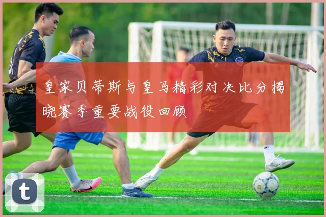 皇家贝蒂斯与皇马精彩对决比分揭晓赛季重要战役回顾