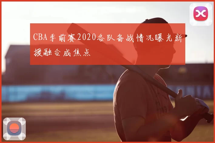 CBA季前赛2020各队备战情况曝光新援融合成焦点