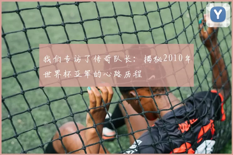 我们专访了传奇队长:揭秘2010年世界杯亚军的心路历程