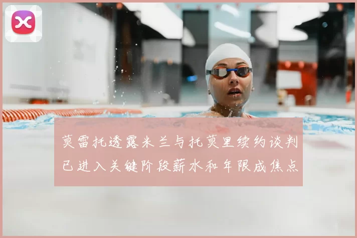 莫雷托透露米兰与托莫里续约谈判已进入关键阶段薪水和年限成焦点
