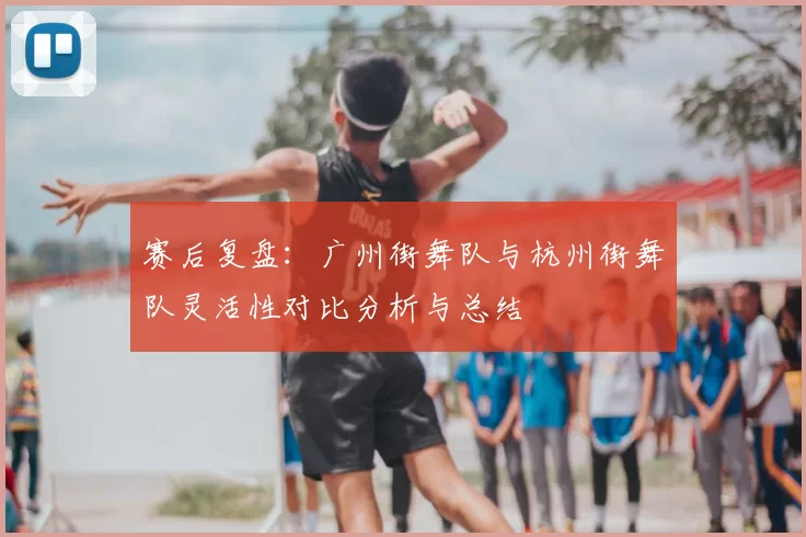 赛后复盘:广州街舞队与杭州街舞队灵活性对比分析与总结