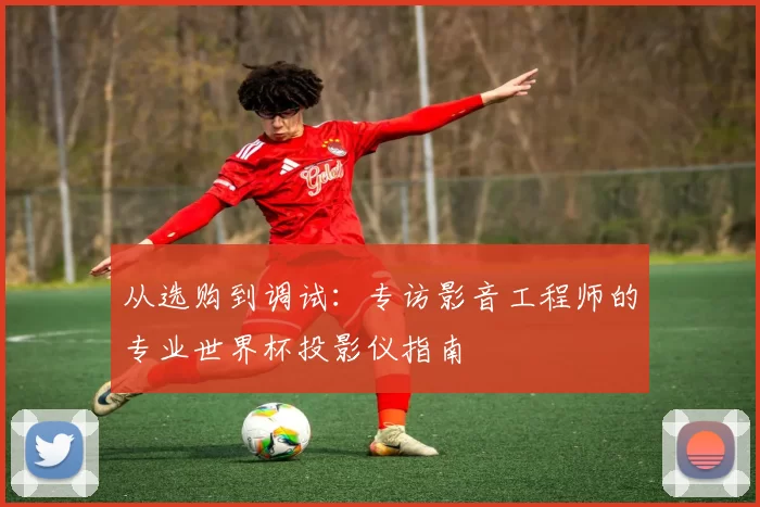 从选购到调试:专访影音工程师的专业世界杯投影仪指南