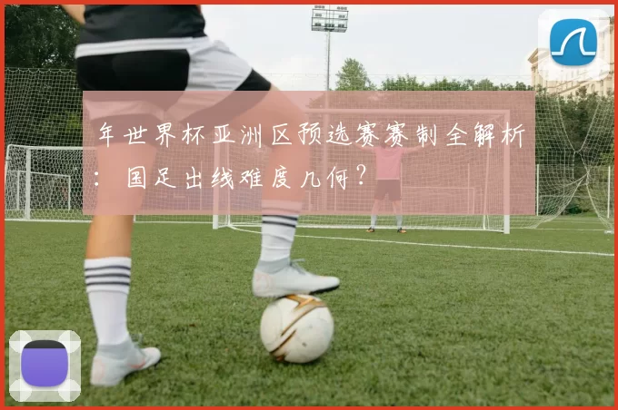 年世界杯亚洲区预选赛赛制全解析：国足出线难度几何？