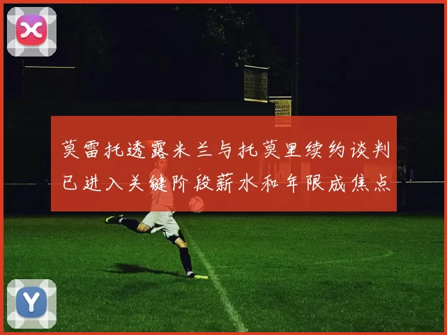 莫雷托透露米兰与托莫里续约谈判已进入关键阶段薪水和年限成焦点