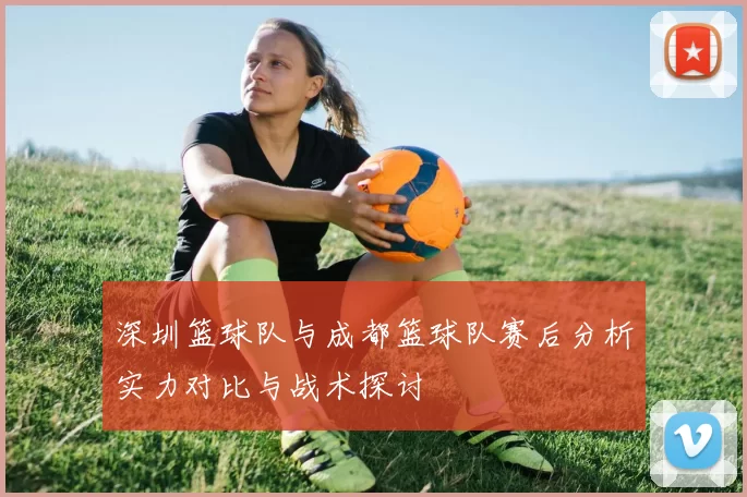 深圳篮球队与成都篮球队赛后分析实力对比与战术探讨