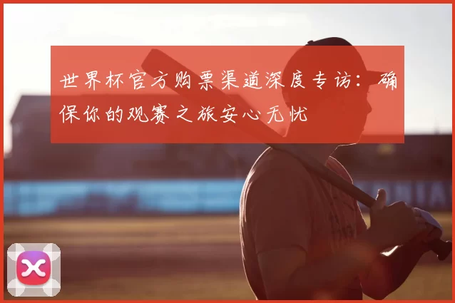 世界杯官方购票渠道深度专访：确保你的观赛之旅安心无忧