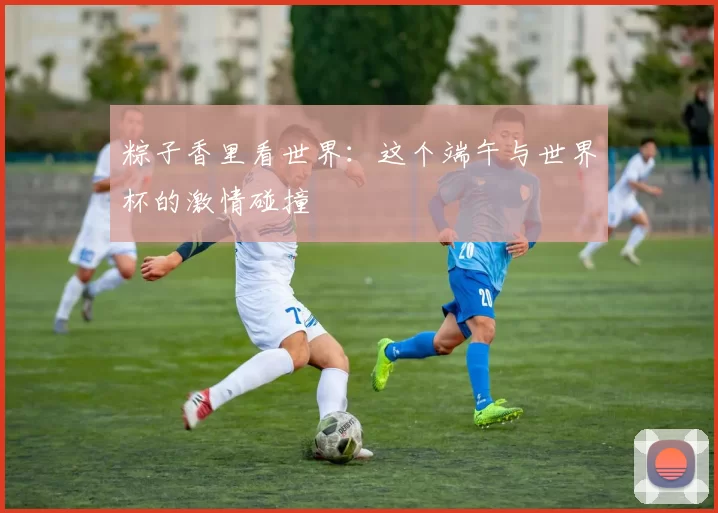 粽子香里看世界：这个端午与世界杯的激情碰撞