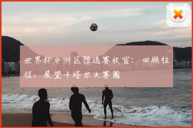 世界杯非洲区预选赛收官：回顾征程，展望卡塔尔决赛圈