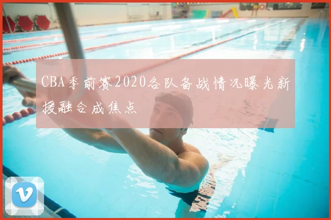 CBA季前赛2020各队备战情况曝光新援融合成焦点