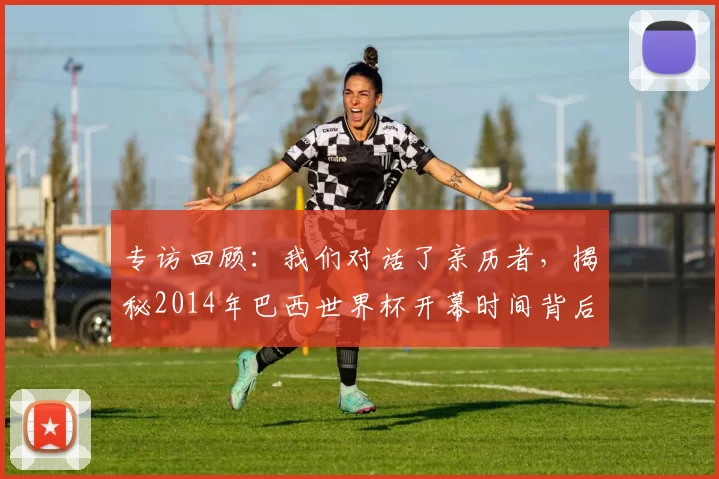 专访回顾:我们对话了亲历者,揭秘2014年巴西世界杯开幕时间背后的故事