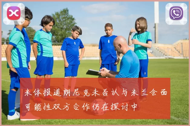米体报道朗尼克未否认与米兰会面可能性双方合作仍在探讨中