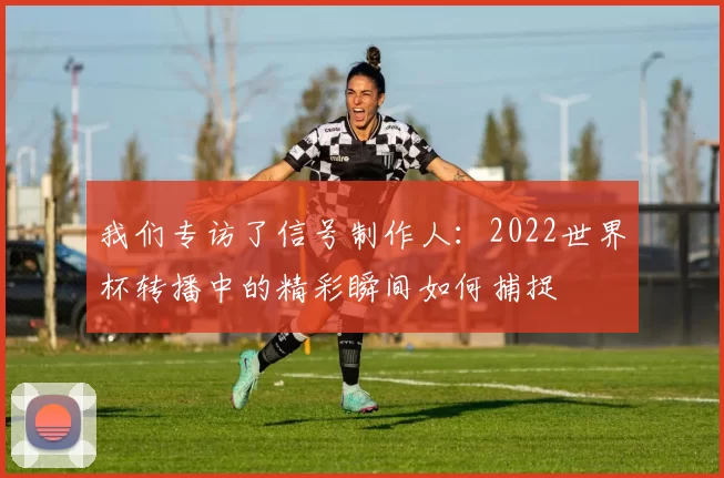 我们专访了信号制作人:2022世界杯转播中的精彩瞬间如何捕捉